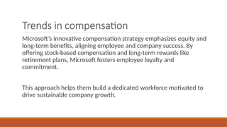 Trends in compensation
Microsoft’s innovative compensation strategy emphasizes equity and
long-term benefits, aligning employee and company success. By
offering stock-based compensation and long-term rewards like
retirement plans, Microsoft fosters employee loyalty and
commitment.
This approach helps them build a dedicated workforce motivated to
drive sustainable company growth.
 