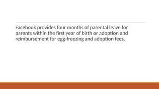 Facebook provides four months of parental leave for
parents within the first year of birth or adoption and
reimbursement for egg-freezing and adoption fees.
 