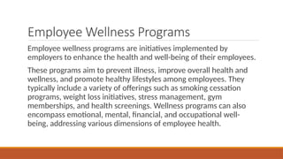 Employee Wellness Programs
Employee wellness programs are initiatives implemented by
employers to enhance the health and well-being of their employees.
These programs aim to prevent illness, improve overall health and
wellness, and promote healthy lifestyles among employees. They
typically include a variety of offerings such as smoking cessation
programs, weight loss initiatives, stress management, gym
memberships, and health screenings. Wellness programs can also
encompass emotional, mental, financial, and occupational well-
being, addressing various dimensions of employee health.
 