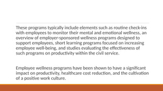 These programs typically include elements such as routine check-ins
with employees to monitor their mental and emotional wellness, an
overview of employer-sponsored wellness programs designed to
support employees, short learning programs focused on increasing
employee well-being, and studies evaluating the effectiveness of
such programs on productivity within the civil service.
Employee wellness programs have been shown to have a significant
impact on productivity, healthcare cost reduction, and the cultivation
of a positive work culture.
 