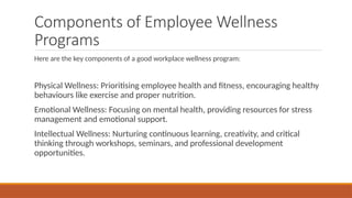 Components of Employee Wellness
Programs
Here are the key components of a good workplace wellness program:
Physical Wellness: Prioritising employee health and fitness, encouraging healthy
behaviours like exercise and proper nutrition.
Emotional Wellness: Focusing on mental health, providing resources for stress
management and emotional support.
Intellectual Wellness: Nurturing continuous learning, creativity, and critical
thinking through workshops, seminars, and professional development
opportunities.
 