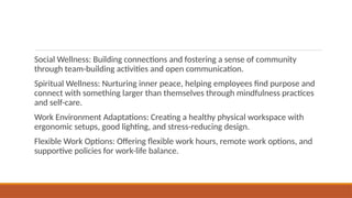 Social Wellness: Building connections and fostering a sense of community
through team-building activities and open communication.
Spiritual Wellness: Nurturing inner peace, helping employees find purpose and
connect with something larger than themselves through mindfulness practices
and self-care.
Work Environment Adaptations: Creating a healthy physical workspace with
ergonomic setups, good lighting, and stress-reducing design.
Flexible Work Options: Offering flexible work hours, remote work options, and
supportive policies for work-life balance.
 