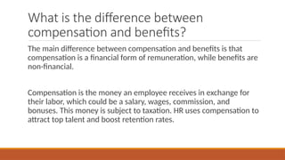 What is the difference between
compensation and benefits?
The main difference between compensation and benefits is that
compensation is a financial form of remuneration, while benefits are
non-financial.
Compensation is the money an employee receives in exchange for
their labor, which could be a salary, wages, commission, and
bonuses. This money is subject to taxation. HR uses compensation to
attract top talent and boost retention rates.
 