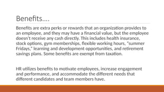 Benefits….
Benefits are extra perks or rewards that an organization provides to
an employee, and they may have a financial value, but the employee
doesn’t receive any cash directly. This includes health insurance,
stock options, gym memberships, flexible working hours, “summer
Fridays,” learning and development opportunities, and retirement
savings plans. Some benefits are exempt from taxation.
HR utilizes benefits to motivate employees, increase engagement
and performance, and accommodate the different needs that
different candidates and team members have.
 