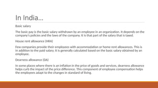 In India…
Basic salary
The basic pay is the basic salary withdrawn by an employee in an organization. It depends on the
company’s policies and the laws of the company. It is that part of the salary that is taxed.
House rent allowance (HRA)
Few companies provide their employees with accommodation or home rent allowances. This is
in addition to the paid salary. It is generally calculated based on the basic salary obtained by an
employee.
Dearness allowance (DA)
In some places where there is an inflation in the price of goods and services, dearness allowance
helps curb the impact of the price difference. This component of employee compensation helps
the employees adapt to the changes in standard of living.
 