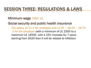 •Minimum wage 7000 LE
•Social security and public health insurance
• The salary, at 11 % for employee and 17.25 – 18.25 – 18.75
% for the employer (with a minimum of LE 2300 to a
maximum LE 14500 with a 15% increase for 7 years
starting from 2020 then it will be related to inflation)
 
