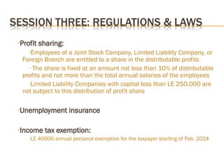 •Profit sharing:
•Employees of a Joint Stock Company, Limited Liability Company, or
Foreign Branch are entitled to a share in the distributable profits
• The share is fixed at an amount not less than 10% of distributable
profits and not more than the total annual salaries of the employees
•Limited Liability Companies with capital less than LE 250,000 are
not subject to this distribution of profit share
•Unemployment insurance
•Income tax exemption:
•LE 40000 annual personal exemption for the taxpayer starting of Feb. 2024
 