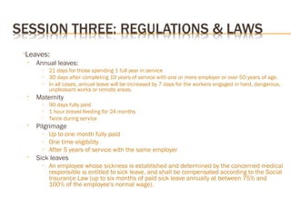 •Leaves:
• Annual leaves:
o 21 days for those spending 1 full year in service
o 30 days after completing 10 years of service with one or more employer or over 50 years of age.
o In all cases, annual leave will be increased by 7 days for the workers engaged in hard, dangerous,
unpleasant works or remote areas.
• Maternity
o 90 days fully paid
o 1 hour breast-feeding for 24 months
o Twice during service
• Pilgrimage
o Up to one month fully paid
o One time eligibility
o After 5 years of service with the same employer
• Sick leaves
o An employee whose sickness is established and determined by the concerned medical
responsible is entitled to sick leave, and shall be compensated according to the Social
Insurance Law (up to six months of paid sick leave annually at between 75% and
100% of the employee's normal wage).
 