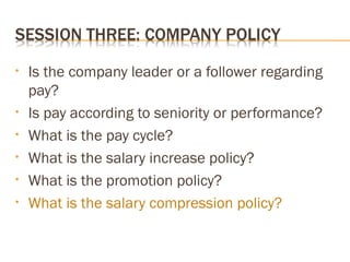 • Is the company leader or a follower regarding
pay?
• Is pay according to seniority or performance?
• What is the pay cycle?
• What is the salary increase policy?
• What is the promotion policy?
• What is the salary compression policy?
 