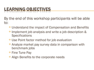 By the end of this workshop participants will be able
to:
 Understand the impact of Compensation and Benefits
 Implement job analysis and write a job description &
Specifications
 Use Point factor method for job evaluation
 Analyze market pay survey data in comparison with
benchmark jobs
 Fine Tune Pay
 Align Benefits to the corporate needs
 