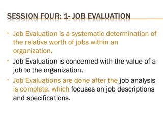 • Job Evaluation is a systematic determination of
the relative worth of jobs within an
organization.
• Job Evaluation is concerned with the value of a
job to the organization.
• Job Evaluations are done after the job analysis
is complete, which focuses on job descriptions
and specifications.
 