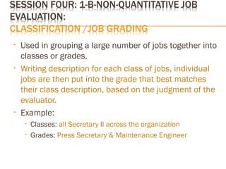 • Used in grouping a large number of jobs together into
classes or grades.
• Writing description for each class of jobs, individual
jobs are then put into the grade that best matches
their class description, based on the judgment of the
evaluator.
• Example:
• Classes: all Secretary II across the organization
• Grades: Press Secretary & Maintenance Engineer
 