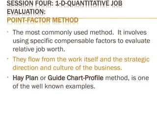 • The most commonly used method. It involves
using specific compensable factors to evaluate
relative job worth.
• They flow from the work itself and the strategic
direction and culture of the business.
• Hay Plan or Guide Chart-Profile method, is one
of the well known examples.
 