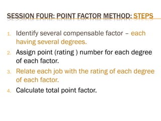 1. Identify several compensable factor – each
having several degrees.
2. Assign point (rating ) number for each degree
of each factor.
3. Relate each job with the rating of each degree
of each factor.
4. Calculate total point factor.
 