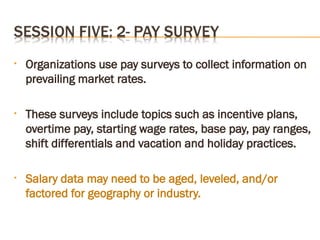 • Organizations use pay surveys to collect information on
prevailing market rates.
• These surveys include topics such as incentive plans,
overtime pay, starting wage rates, base pay, pay ranges,
shift differentials and vacation and holiday practices.
• Salary data may need to be aged, leveled, and/or
factored for geography or industry.
 