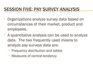 • Organizations analyze survey data based on
circumstances of their market, product and
employees.
• A quantitative analysis can be used to analyze
data. The two frequently used means to
analyze pay surveys data are:
• Frequency distribution and tables
• Measures of central tendency
 