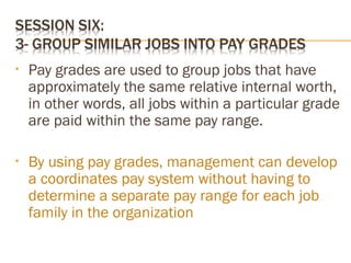 • Pay grades are used to group jobs that have
approximately the same relative internal worth,
in other words, all jobs within a particular grade
are paid within the same pay range.
• By using pay grades, management can develop
a coordinates pay system without having to
determine a separate pay range for each job
family in the organization
 