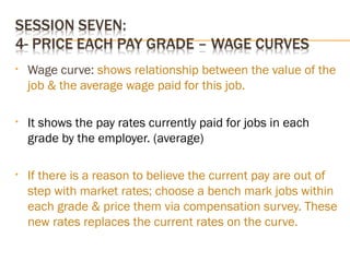 • Wage curve: shows relationship between the value of the
job & the average wage paid for this job.
• It shows the pay rates currently paid for jobs in each
grade by the employer. (average)
• If there is a reason to believe the current pay are out of
step with market rates; choose a bench mark jobs within
each grade & price them via compensation survey. These
new rates replaces the current rates on the curve.
 
