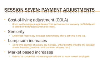 • Cost-of-living adjustment (COLA)
• Given to all employees regardless of their performance or company profitability and
is based on the CPI (consumer price index).
• Seniority
• Employees receive pay increases automatically after a set time in the job.
• Lump-sum increases
• A one-time payment of a yearly pay increase. Other benefits linked to the base pay
are not impacted (overtime, shift premium, sick pay ..etc.)
• Market based increases
• Used to be competitive in attracting new talent or to retain current employees.
 