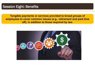 Session Eight: Benefits
Tangible payments or services provided to broad groups of
employees to cover common issues (e.g., retirement and paid time
off), in addition to those required by law.
 