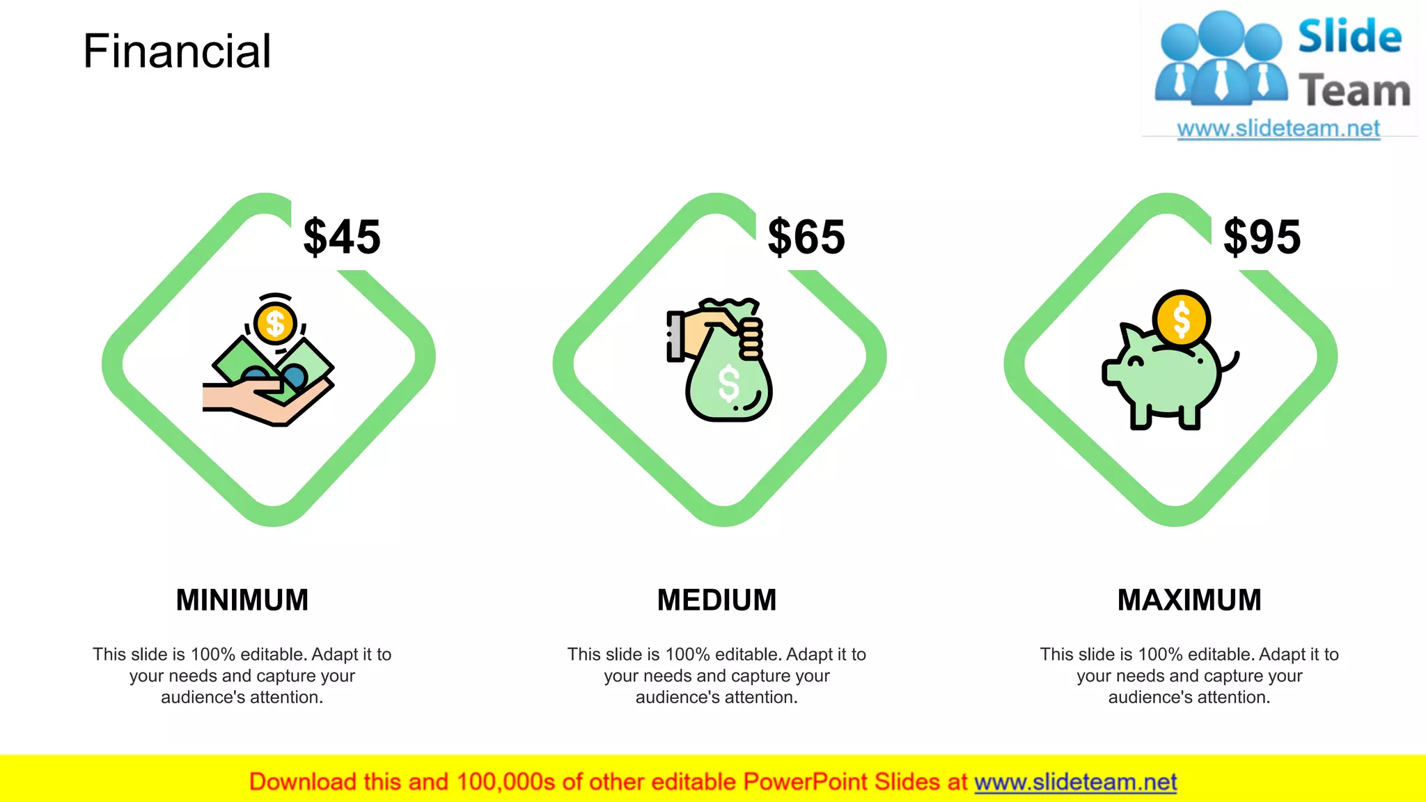 Financial
MINIMUM
This slide is 100% editable. Adapt it to
your needs and capture your
audience's attention.
MAXIMUM
This slide is 100% editable. Adapt it to
your needs and capture your
audience's attention.
MEDIUM
This slide is 100% editable. Adapt it to
your needs and capture your
audience's attention.
$45 $95$65
28
 