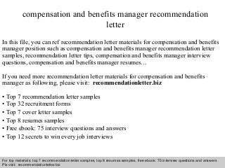 Interview questions and answers – free download/ pdf and ppt file
compensation and benefits manager recommendation
letter
In this file, you can ref recommendation letter materials for compensation and benefits
manager position such as compensation and benefits manager recommendation letter
samples, recommendation letter tips, compensation and benefits manager interview
questions, compensation and benefits manager resumes…
If you need more recommendation letter materials for compensation and benefits
manager as following, please visit: recommendationletter.biz
• Top 7 recommendation letter samples
• Top 32 recruitment forms
• Top 7 cover letter samples
• Top 8 resumes samples
• Free ebook: 75 interview questions and answers
• Top 12 secrets to win every job interviews
For top materials: top 7 recommendation letter samples, top 8 resumes samples, free ebook: 75 interview questions and answers
Pls visit: recommendationletter.biz
 