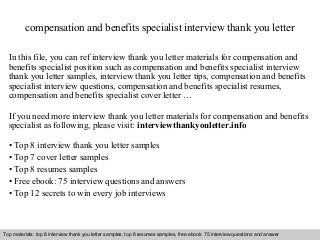 compensation and benefits specialist interview thank you letter 
In this file, you can ref interview thank you letter materials for compensation and 
benefits specialist position such as compensation and benefits specialist interview 
thank you letter samples, interview thank you letter tips, compensation and benefits 
specialist interview questions, compensation and benefits specialist resumes, 
compensation and benefits specialist cover letter … 
If you need more interview thank you letter materials for compensation and benefits 
specialist as following, please visit: interviewthankyouletter.info 
• Top 8 interview thank you letter samples 
• Top 7 cover letter samples 
• Top 8 resumes samples 
• Free ebook: 75 interview questions and answers 
• Top 12 secrets to win every job interviews 
Top materials: top 8 interview thank you letter samples, top 8 resumes samples, free ebook: 75 interview questions and answer 
Interview questions and answers – free download/ pdf and ppt file 
 