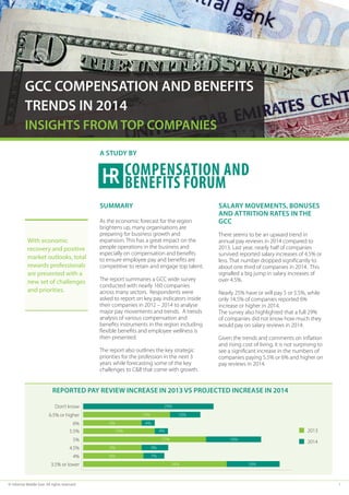 © Informa Middle East. All rights reserved	 1
GCC COMPENSATION AND BENEFITS
TRENDS IN 2014
INSIGHTS FROM TOP COMPANIES
Summary
As the economic forecast for the region
brightens up, many organisations are
preparing for business growth and
expansion. This has a great impact on the
people operations in the business and
especially on compensation and benefits
to ensure employee pay and benefits are
competitive to retain and engage top talent.
The report summaries a GCC wide survey
conducted with nearly 160 companies
across many sectors. Respondents were
asked to report on key pay indicators inside
their companies in 2012 – 2014 to analyse
major pay movements and trends. A trends
analysis of various compensation and
benefits instruments in the region including
flexible benefits and employee wellness is
then presented.
The report also outlines the key strategic
priorities for the profession in the next 3
years while forecasting some of the key
challenges to C&B that come with growth.
Salary movements, bonuses
and attrition rates in the
GCC
There seems to be an upward trend in
annual pay reviews in 2014 compared to
2013. Last year, nearly half of companies
survived reported salary increases of 4.5% or
less. That number dropped significantly to
about one third of companies in 2014. This
signalled a big jump in salary increases of
over 4.5%.
Nearly 25% have or will pay 5 or 5.5%, while
only 14.5% of companies reported 6%
increase or higher in 2014.
The survey also highlighted that a full 29%
of companies did not know how much they
would pay on salary reviews in 2014.
Given the trends and comments on inflation
and rising cost of living, it is not surprising to
see a significant increase in the numbers of
companies paying 5.5% or 6% and higher on
pay reviews in 2014.
A STUDY BY
Don’t know
6.5% or higher
6%
5.5%
5%
4.5%
4%
3.5% or lower
29%
34% 18%
15%
5%
5%
6%
10%
27% 18%
4%
9%
7%
4%
10%
2014
2013
Reported pay review increase in 2013 vs projected increase in 2014
With economic
recovery and positive
market outlooks, total
rewards professionals
are presented with a
new set of challenges
and priorities.
 