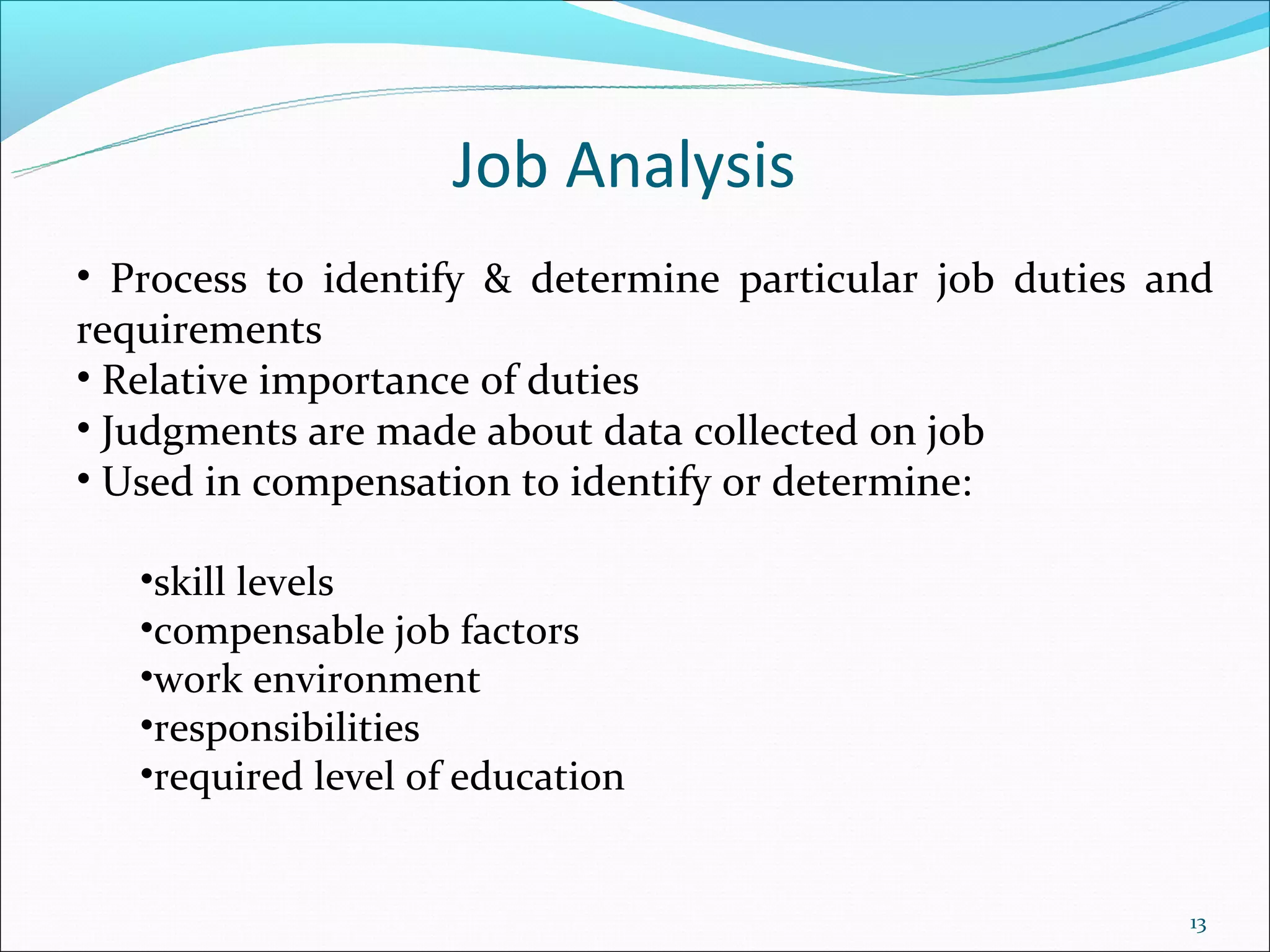 Job Analysis
• Process to identify & determine particular job duties and
requirements
• Relative importance of duties
• Judgments are made about data collected on job
• Used in compensation to identify or determine:

   •skill levels
   •compensable job factors
   •work environment
   •responsibilities
   •required level of education


                                                         13
 