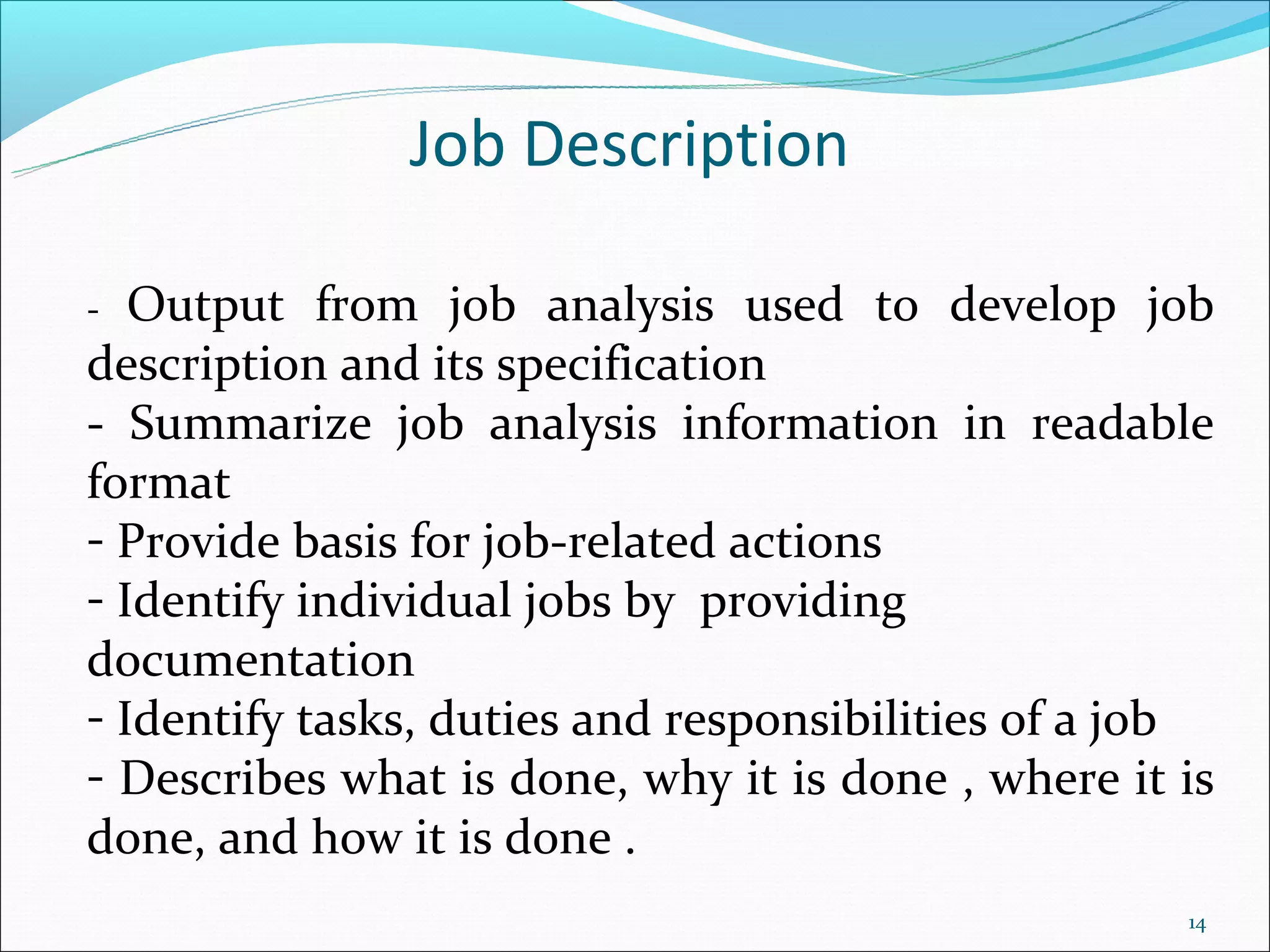 Job Description

-  Output from job analysis used to develop job
description and its specification
- Summarize job analysis information in readable
format
- Provide basis for job-related actions
- Identify individual jobs by providing
documentation
- Identify tasks, duties and responsibilities of a job
- Describes what is done, why it is done , where it is
done, and how it is done .
                                                    14
 