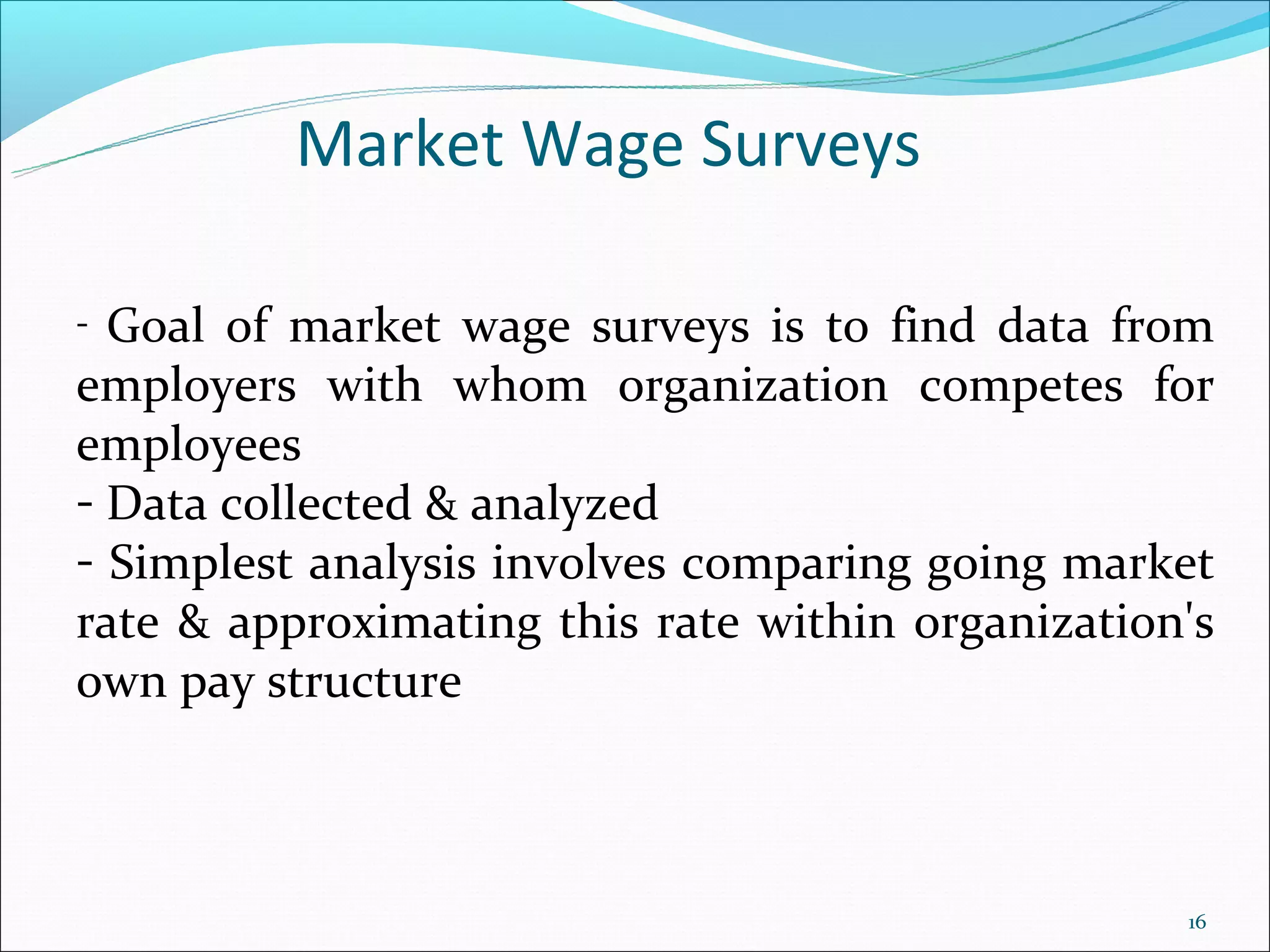 Market Wage Surveys

- Goal of market wage surveys is to find data from
employers with whom organization competes for
employees
- Data collected & analyzed
- Simplest analysis involves comparing going market
rate & approximating this rate within organization's
own pay structure



                                                  16
 
