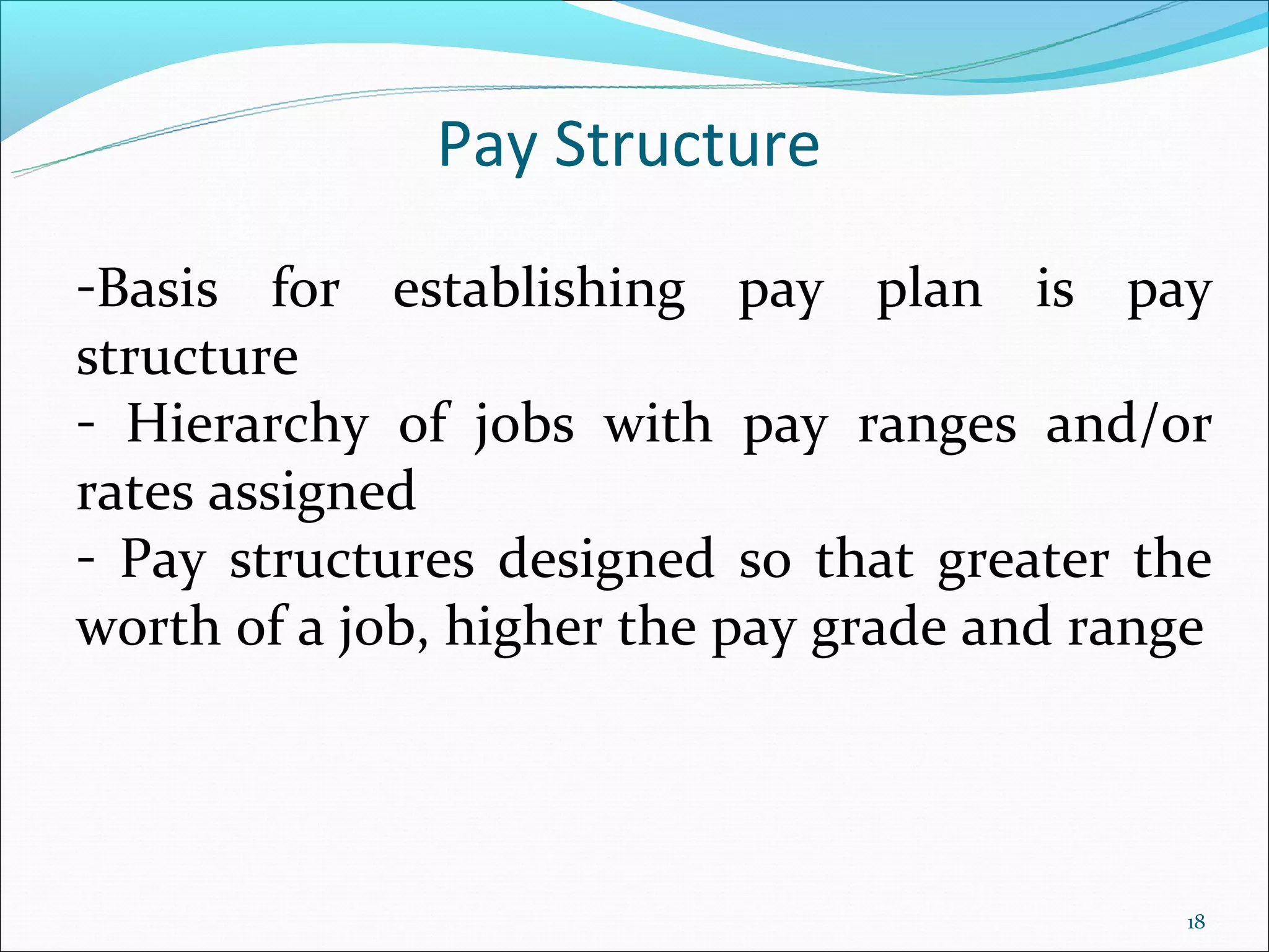 Pay Structure
-Basis for establishing pay plan is pay
structure
- Hierarchy of jobs with pay ranges and/or
rates assigned
- Pay structures designed so that greater the
worth of a job, higher the pay grade and range




                                            18
 