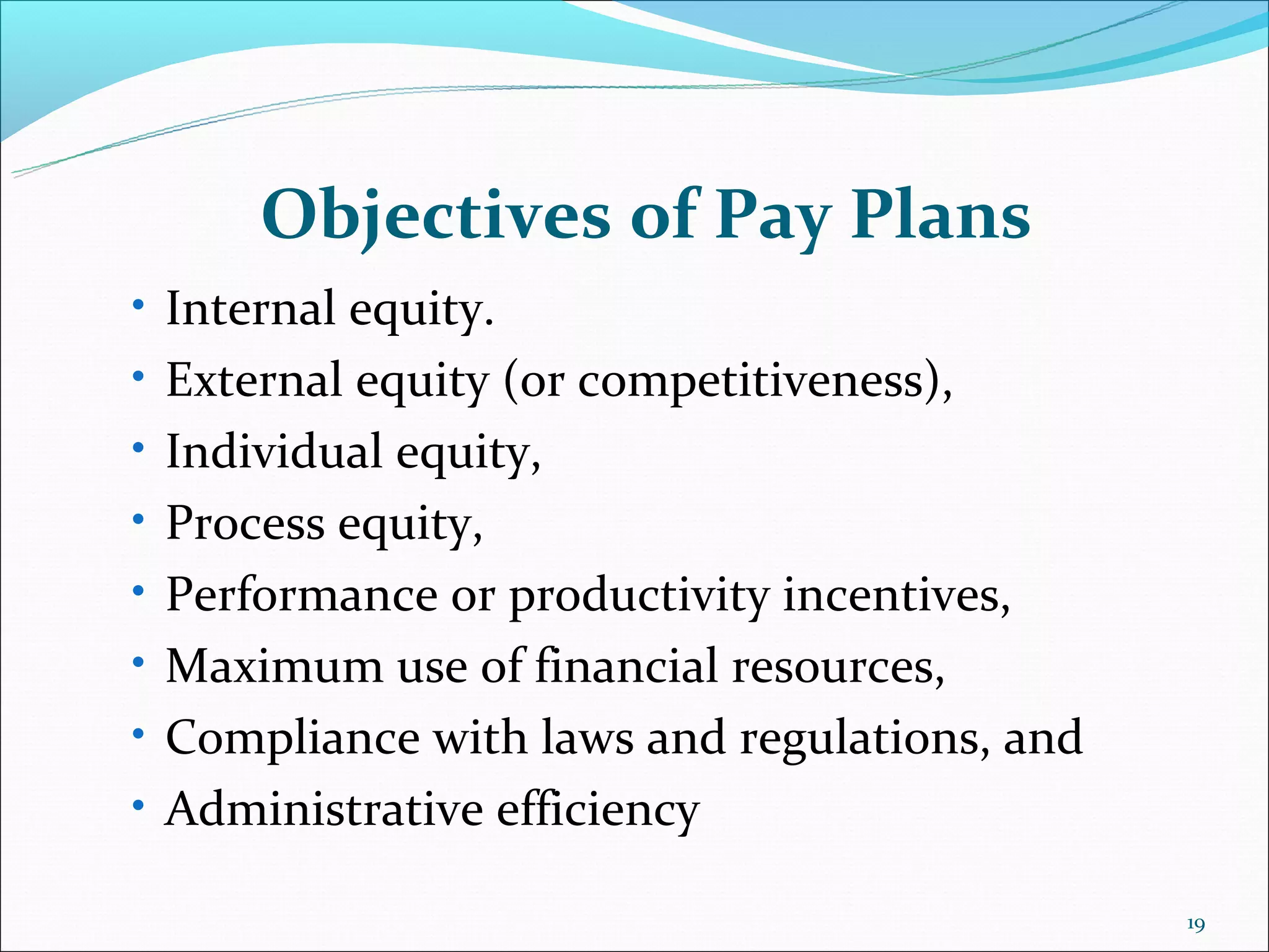 Objectives of Pay Plans
• Internal equity.
• External equity (or competitiveness),
• Individual equity,
• Process equity,
• Performance or productivity incentives,
• Maximum use of financial resources,
• Compliance with laws and regulations, and
• Administrative efficiency

                                              19
 