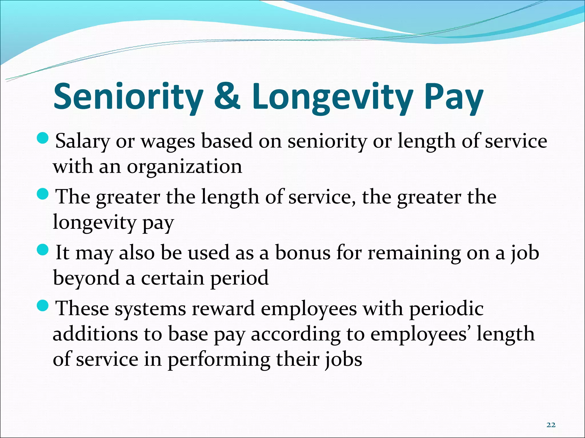 Seniority & Longevity Pay
Salary or wages based on seniority or length of service
 with an organization
The greater the length of service, the greater the
 longevity pay
It may also be used as a bonus for remaining on a job
 beyond a certain period
These systems reward employees with periodic
 additions to base pay according to employees’ length
 of service in performing their jobs

                                                         22
 
