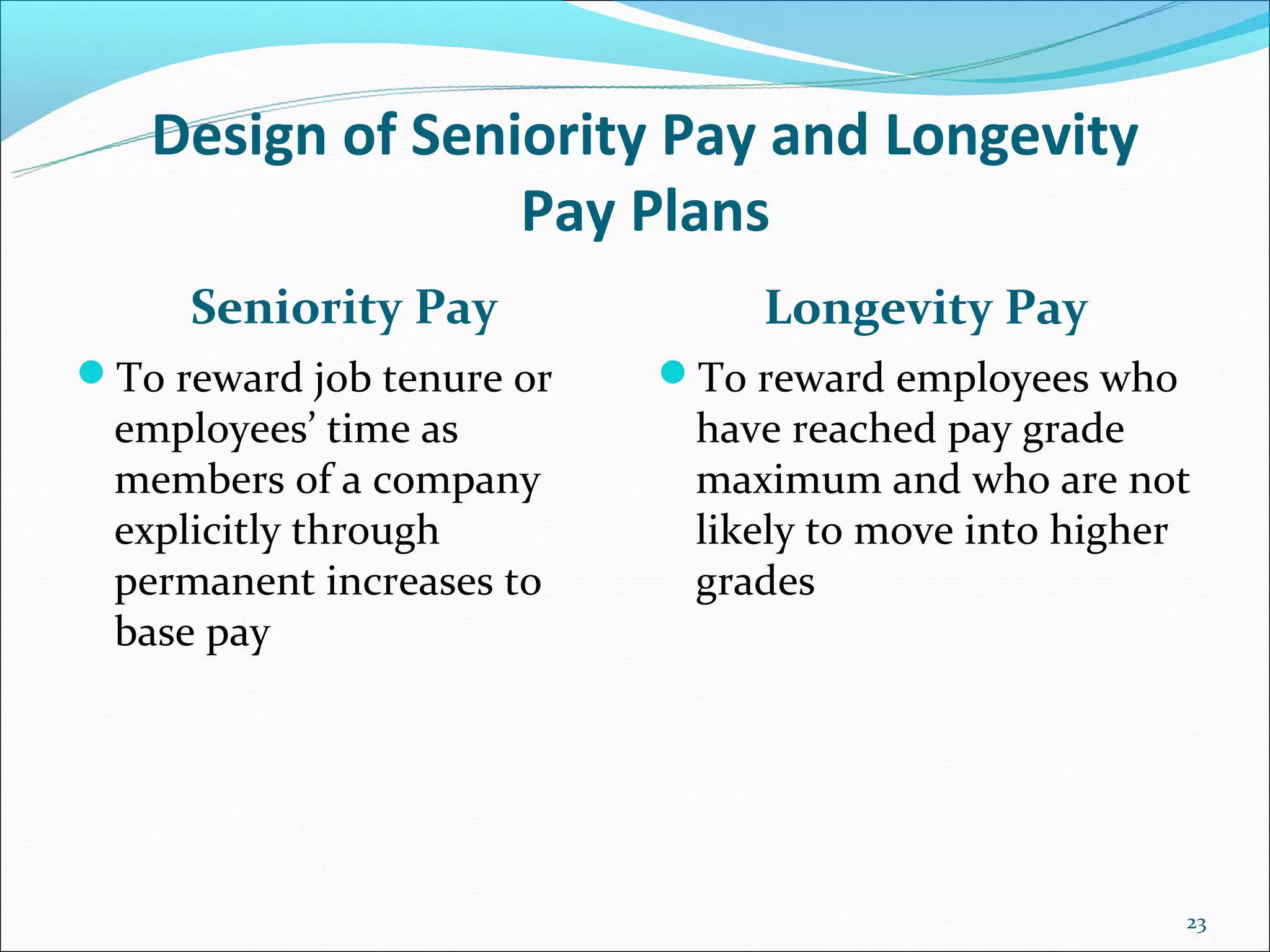 Design of Seniority Pay and Longevity
                 Pay Plans
     Seniority Pay             Longevity Pay
To reward job tenure or   To reward employees who
 employees’ time as         have reached pay grade
 members of a company       maximum and who are not
 explicitly through         likely to move into higher
 permanent increases to     grades
 base pay




                                                      23
 