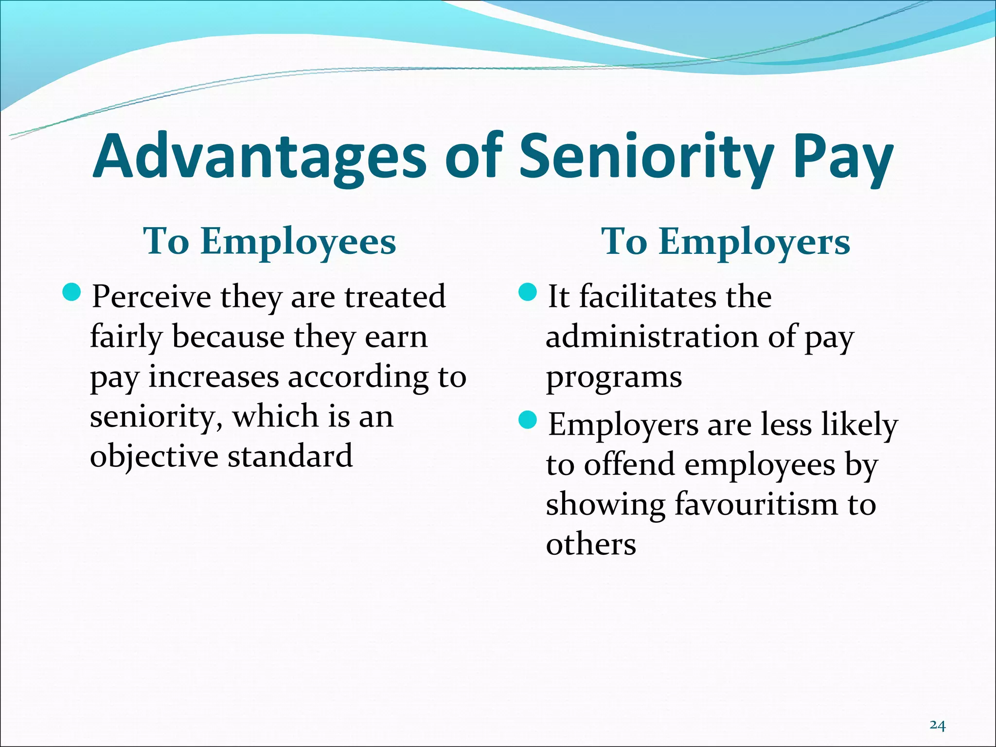 Advantages of Seniority Pay
     To Employees                   To Employers
Perceive they are treated    It facilitates the
 fairly because they earn      administration of pay
 pay increases according to    programs
 seniority, which is an       Employers are less likely
 objective standard            to offend employees by
                               showing favouritism to
                               others




                                                           24
 