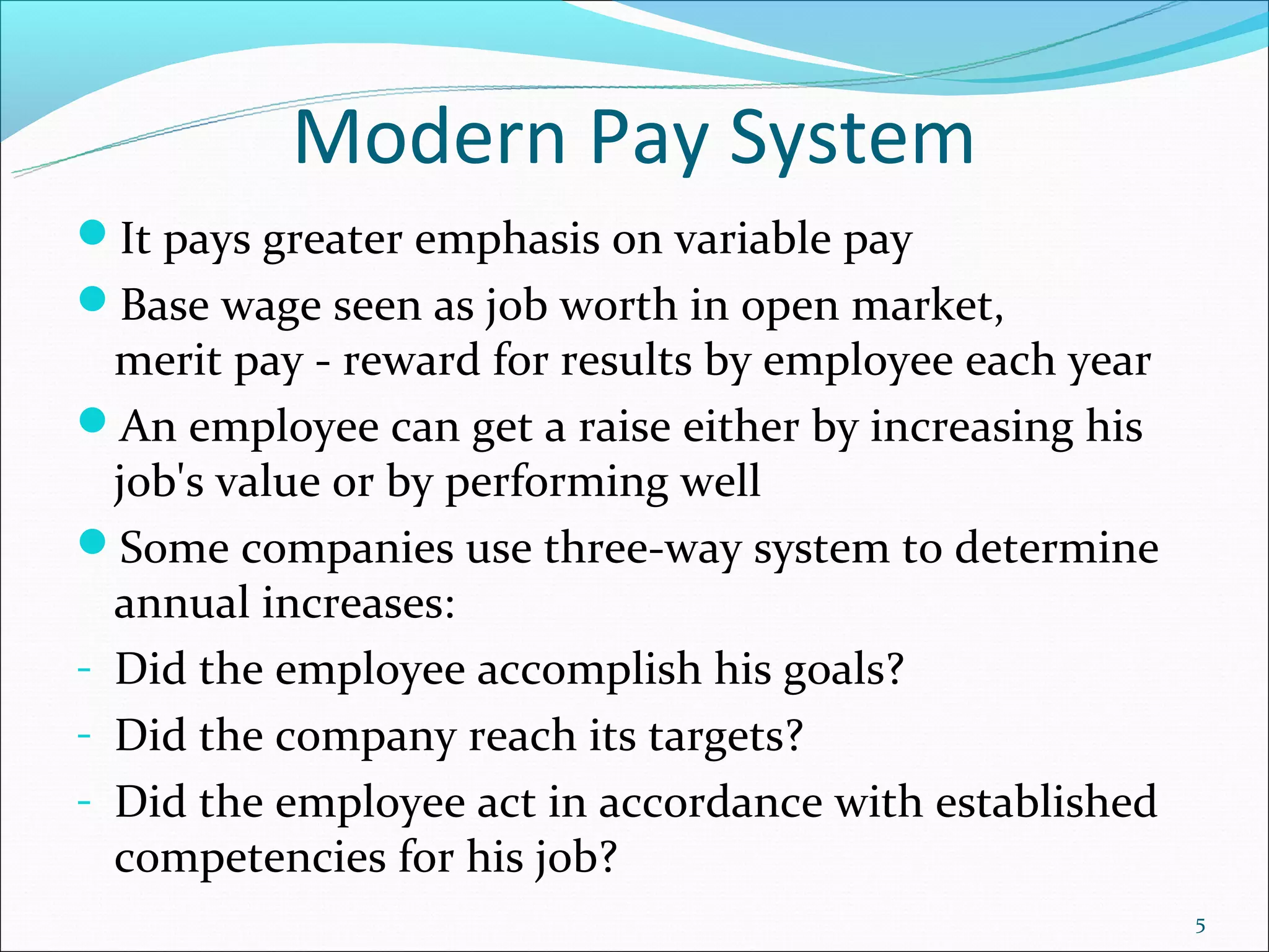Modern Pay System
It pays greater emphasis on variable pay
Base wage seen as job worth in open market,
  merit pay - reward for results by employee each year
An employee can get a raise either by increasing his
  job's value or by performing well
Some companies use three-way system to determine
  annual increases:
- Did the employee accomplish his goals?
- Did the company reach its targets?
- Did the employee act in accordance with established
  competencies for his job?
                                                         5
 