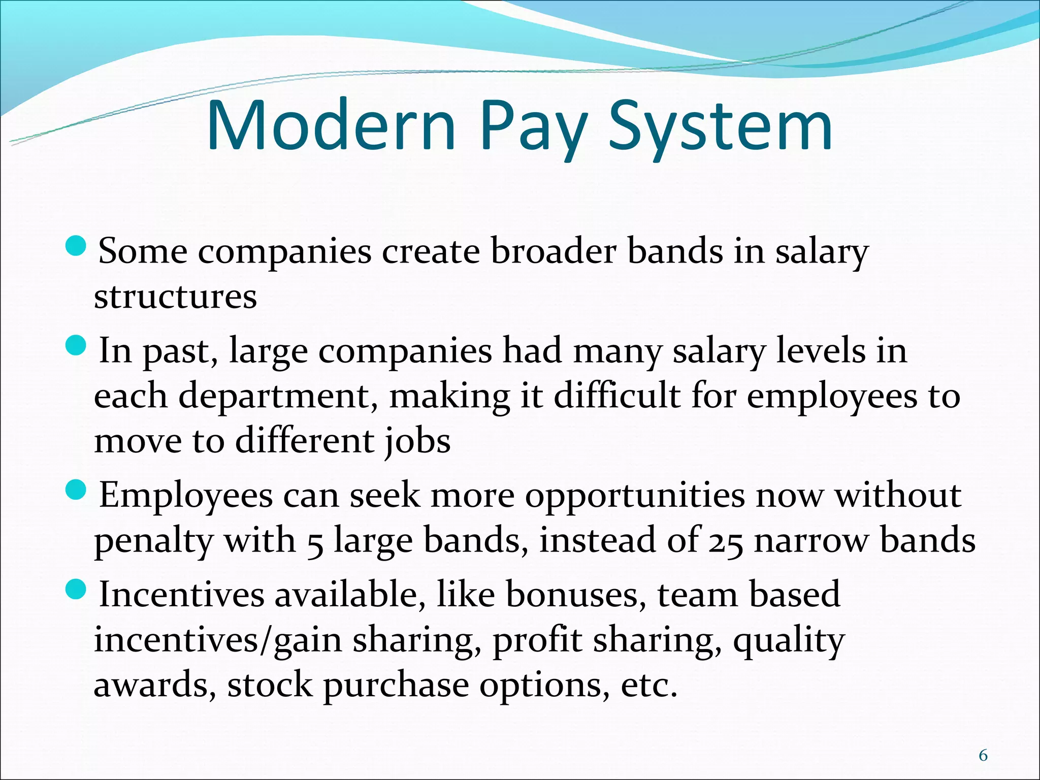 Modern Pay System
Some companies create broader bands in salary
 structures
In past, large companies had many salary levels in
 each department, making it difficult for employees to
 move to different jobs
Employees can seek more opportunities now without
 penalty with 5 large bands, instead of 25 narrow bands
Incentives available, like bonuses, team based
 incentives/gain sharing, profit sharing, quality
 awards, stock purchase options, etc.
                                                          6
 