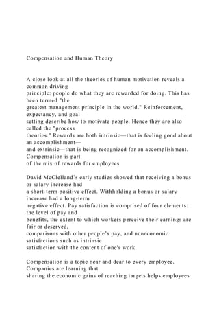 Compensation and Human Theory
A close look at all the theories of human motivation reveals a
common driving
principle: people do what they are rewarded for doing. This has
been termed "the
greatest management principle in the world." Reinforcement,
expectancy, and goal
setting describe how to motivate people. Hence they are also
called the "process
theories." Rewards are both intrinsic—that is feeling good about
an accomplishment—
and extrinsic—that is being recognized for an accomplishment.
Compensation is part
of the mix of rewards for employees.
David McClelland’s early studies showed that receiving a bonus
or salary increase had
a short-term positive effect. Withholding a bonus or salary
increase had a long-term
negative effect. Pay satisfaction is comprised of four elements:
the level of pay and
benefits, the extent to which workers perceive their earnings are
fair or deserved,
comparisons with other people’s pay, and noneconomic
satisfactions such as intrinsic
satisfaction with the content of one's work.
Compensation is a topic near and dear to every employee.
Companies are learning that
sharing the economic gains of reaching targets helps employees
 