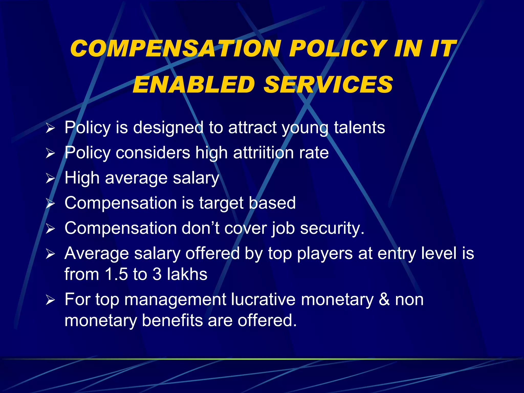 COMPENSATION POLICY IN IT
           ENABLED SERVICES
 Policy is designed to attract young talents
 Policy considers high attriition rate
 High average salary
 Compensation is target based
 Compensation don’t cover job security.
 Average salary offered by top players at entry level is
  from 1.5 to 3 lakhs
 For top management lucrative monetary & non
  monetary benefits are offered.
 