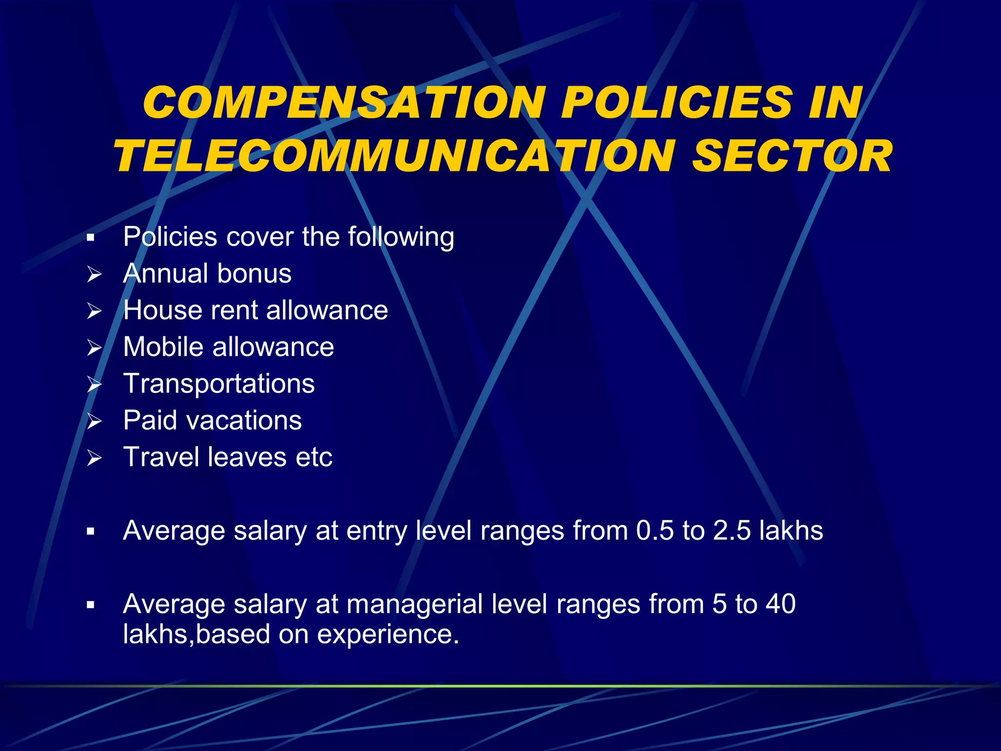 COMPENSATION POLICIES IN
    TELECOMMUNICATION SECTOR
   Policies cover the following
   Annual bonus
   House rent allowance
   Mobile allowance
   Transportations
   Paid vacations
   Travel leaves etc

   Average salary at entry level ranges from 0.5 to 2.5 lakhs

   Average salary at managerial level ranges from 5 to 40
    lakhs,based on experience.
 