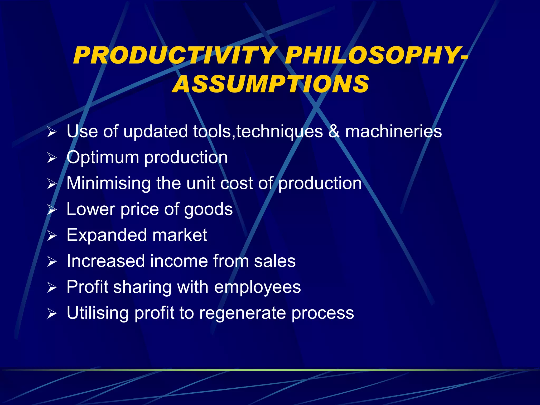 PRODUCTIVITY PHILOSOPHY-
        ASSUMPTIONS
 Use of updated tools,techniques & machineries
 Optimum production
 Minimising the unit cost of production
 Lower price of goods
 Expanded market
 Increased income from sales
 Profit sharing with employees
 Utilising profit to regenerate process
 