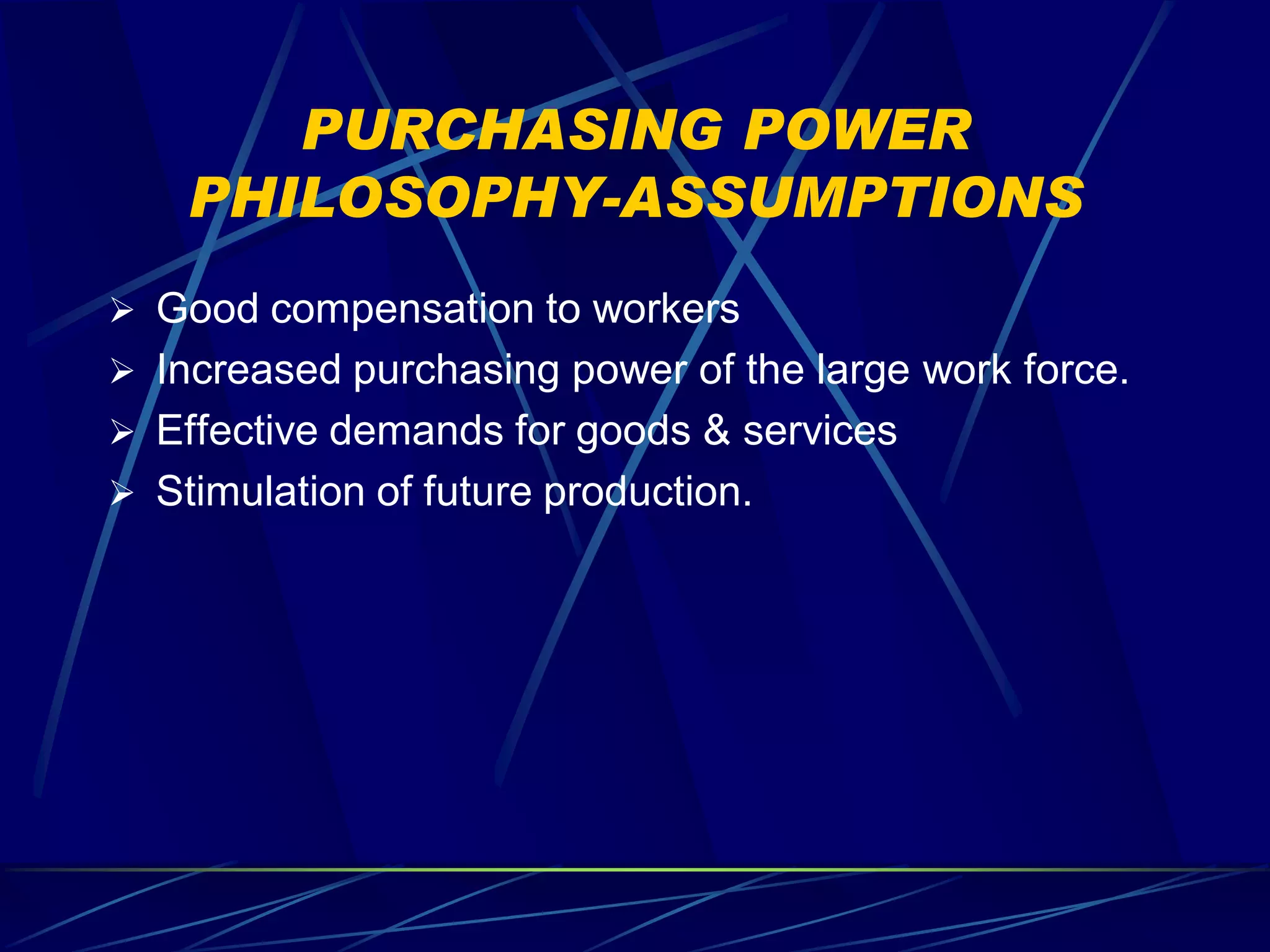 PURCHASING POWER
    PHILOSOPHY-ASSUMPTIONS
 Good compensation to workers
 Increased purchasing power of the large work force.
 Effective demands for goods & services
 Stimulation of future production.
 
