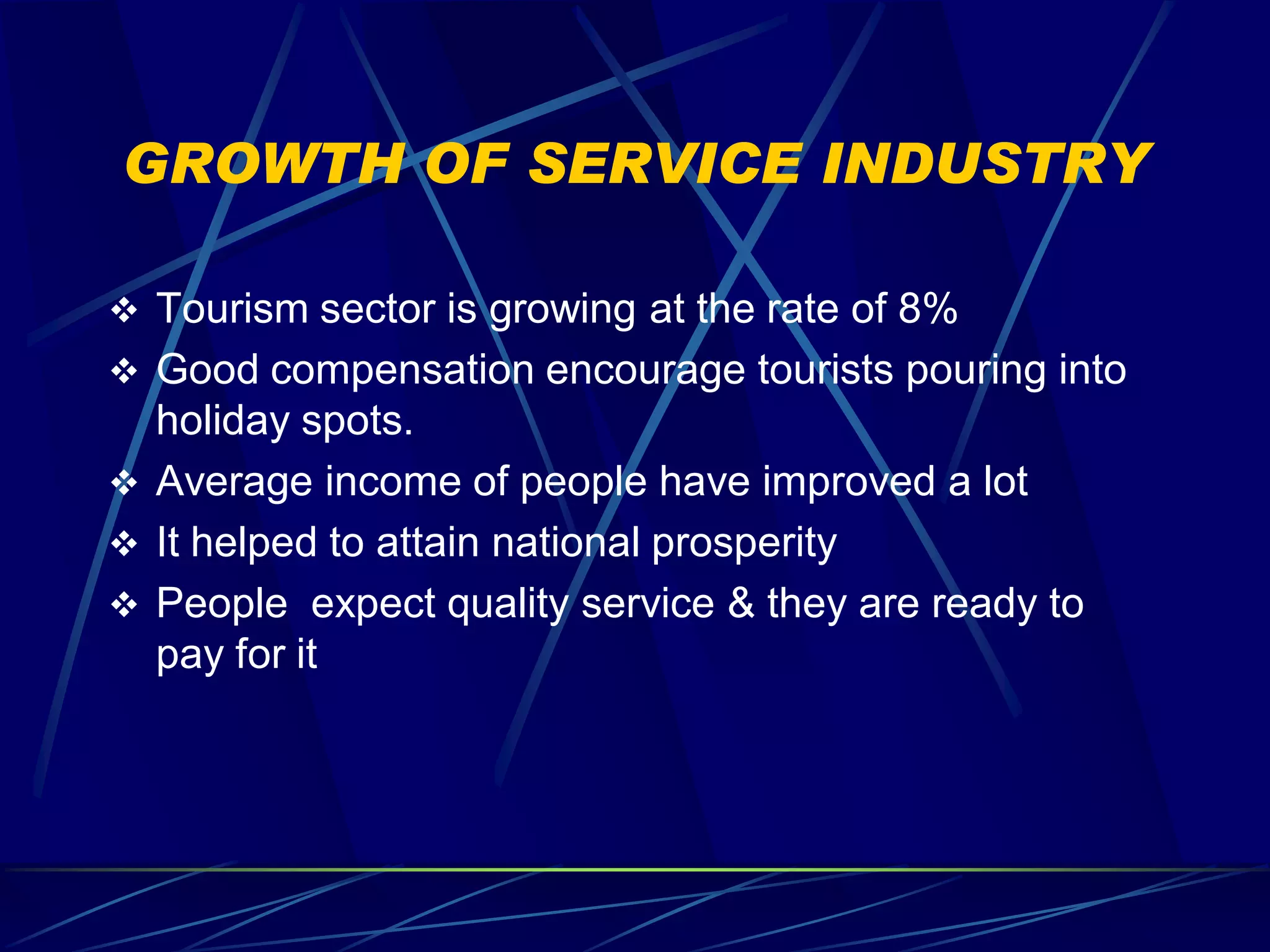 GROWTH OF SERVICE INDUSTRY

 Tourism sector is growing at the rate of 8%
 Good compensation encourage tourists pouring into
  holiday spots.
 Average income of people have improved a lot
 It helped to attain national prosperity
 People expect quality service & they are ready to
  pay for it
 