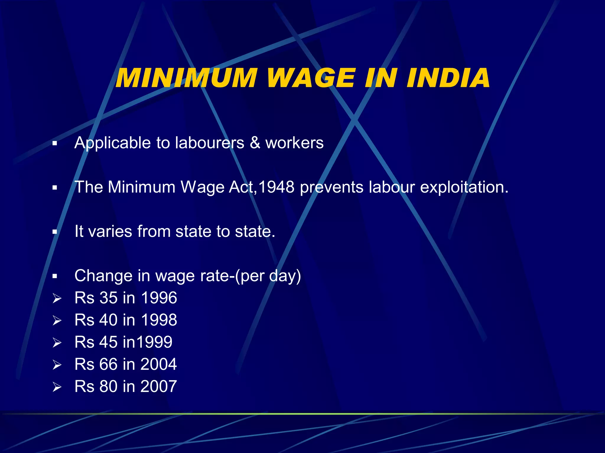 MINIMUM WAGE IN INDIA

   Applicable to labourers & workers

   The Minimum Wage Act,1948 prevents labour exploitation.

   It varies from state to state.

   Change in wage rate-(per day)
   Rs 35 in 1996
   Rs 40 in 1998
   Rs 45 in1999
   Rs 66 in 2004
   Rs 80 in 2007
 