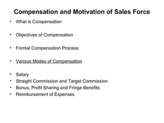 Compensation and Motivation of Sales Force
• What is Compensation
• Objectives of Compensation
• Formal Compensation Process
• Various Modes of Compensation
• Salary
• Straight Commission and Target Commission
• Bonus, Profit Sharing and Fringe Benefits
• Reimbursement of Expenses
 