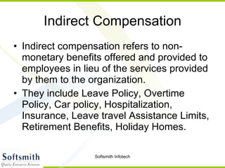 Indirect Compensation Indirect compensation refers to non-monetary benefits offered and provided to employees in lieu of the services provided by them to the organization. They include Leave Policy, Overtime Policy, Car policy, Hospitalization, Insurance, Leave travel Assistance Limits, Retirement Benefits, Holiday Homes.  