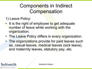 Components in Indirect Compensation 1) Leave Policy: It is the right of employee to get adequate number of leave while working with the organization. The Leave Policy differs in every organization. The organizations provide for paid leaves such as, casual leaves, medical leaves (sick leave), and maternity leaves, statutory pay, etc.  