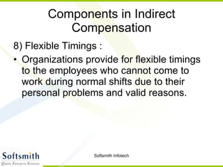 Components in Indirect Compensation 8) Flexible Timings : Organizations provide for flexible timings to the employees who cannot come to work during normal shifts due to their personal problems and valid reasons.  