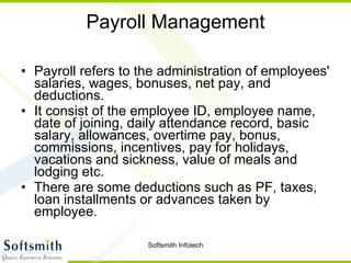 Payroll Management Payroll refers to the administration of employees' salaries, wages, bonuses, net pay, and deductions.  It consist of the employee ID, employee name, date of joining, daily attendance record, basic salary, allowances, overtime pay, bonus, commissions, incentives, pay for holidays, vacations and sickness, value of meals and lodging etc.  There are some deductions such as PF, taxes, loan installments or advances taken by employee.  